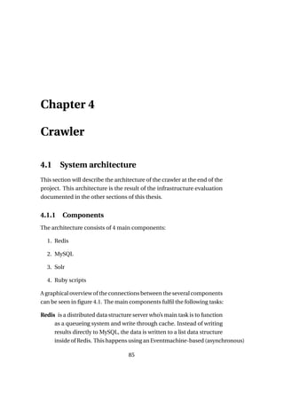 Chapter 4

Crawler

4.1     System architecture
This section will describe the architecture of the crawler at the end of the
project. This architecture is the result of the infrastructure evaluation
documented in the other sections of this thesis.


4.1.1    Components
The architecture consists of 4 main components:

  1. Redis

  2. MySQL

  3. Solr

  4. Ruby scripts

A graphical overview of the connections between the several components
can be seen in ﬁgure 4.1. The main components fulﬁl the following tasks:

Redis is a distributed data structure server who’s main task is to function
     as a queueing system and write through cache. Instead of writing
     results directly to MySQL, the data is written to a list data structure
     inside of Redis. This happens using an Eventmachine-based (asynchronous)

                                    85
 