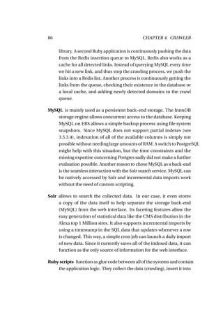86                                              CHAPTER 4. CRAWLER

     library. A second Ruby application is continuously pushing the data
     from the Redis insertion queue to MySQL. Redis also works as a
     cache for all detected links. Instead of querying MySQL every time
     we hit a new link, and thus stop the crawling process, we push the
     links into a Redis list. Another process is continuously getting the
     links from the queue, checking their existence in the database or
     a local cache, and adding newly detected domains to the crawl
     queue.

MySQL is mainly used as a persistent back-end storage. The InnoDB
    storage engine allows concurrent access to the database. Keeping
    MySQL on EBS allows a simple backup process using ﬁle system
    snapshots. Since MySQL does not support partial indexes (see
    3.5.3.4), indexation of all of the available columns is simply not
    possible without needing large amounts of RAM. A switch to PostgreSQL
    might help with this situation, but the time constraints and the
    missing expertise concerning Postgres sadly did not make a further
    evaluation possible. Another reason to chose MySQL as a back-end
    is the seamless interaction with the Solr search service. MySQL can
    be natively accessed by Solr and incremental data imports work
    without the need of custom scripting.

Solr allows to search the collected data. In our case, it even stores
     a copy of the data itself to help separate the storage back-end
     (MySQL) from the web interface. Its faceting features allow the
     easy generation of statistical data like the CMS distribution in the
     Alexa top 1 Million sites. It also supports incremental imports by
     using a timestamp in the SQL data that updates whenever a row
     is changed. This way, a simple cron job can launch a daily import
     of new data. Since it currently saves all of the indexed data, it can
     function as the only source of information for the web interface.

Ruby scripts function as glue code between all of the systems and contain
    the application logic. They collect the data (crawling), insert it into
 
