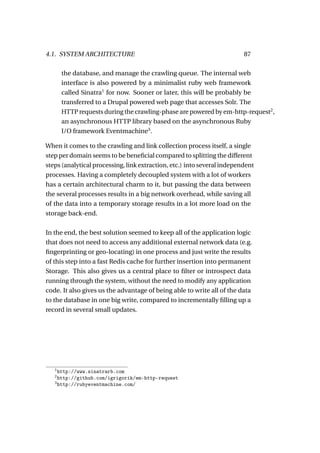 4.1. SYSTEM ARCHITECTURE                                                 87

       the database, and manage the crawling queue. The internal web
       interface is also powered by a minimalist ruby web framework
       called Sinatra1 for now. Sooner or later, this will be probably be
       transferred to a Drupal powered web page that accesses Solr. The
       HTTP requests during the crawling-phase are powered by em-http-request2 ,
       an asynchronous HTTP library based on the asynchronous Ruby
       I/O framework Eventmachine3 .

When it comes to the crawling and link collection process itself, a single
step per domain seems to be beneﬁcial compared to splitting the different
steps (analytical processing, link extraction, etc.) into several independent
processes. Having a completely decoupled system with a lot of workers
has a certain architectural charm to it, but passing the data between
the several processes results in a big network overhead, while saving all
of the data into a temporary storage results in a lot more load on the
storage back-end.

In the end, the best solution seemed to keep all of the application logic
that does not need to access any additional external network data (e.g.
ﬁngerprinting or geo-locating) in one process and just write the results
of this step into a fast Redis cache for further insertion into permanent
Storage. This also gives us a central place to ﬁlter or introspect data
running through the system, without the need to modify any application
code. It also gives us the advantage of being able to write all of the data
to the database in one big write, compared to incrementally ﬁlling up a
record in several small updates.




   1
     http://www.sinatrarb.com
   2
     http://github.com/igrigorik/em-http-request
   3
     http://rubyeventmachine.com/
 