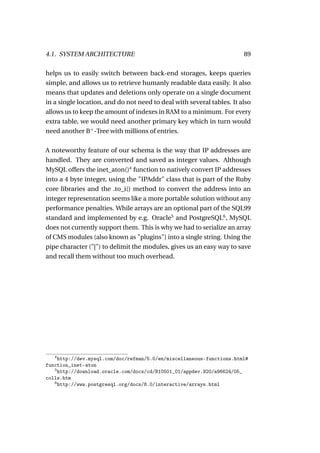 4.1. SYSTEM ARCHITECTURE                                               89

helps us to easily switch between back-end storages, keeps queries
simple, and allows us to retrieve humanly readable data easily. It also
means that updates and deletions only operate on a single document
in a single location, and do not need to deal with several tables. It also
allows us to keep the amount of indexes in RAM to a minimum. For every
extra table, we would need another primary key which in turn would
need another B+ -Tree with millions of entries.

A noteworthy feature of our schema is the way that IP addresses are
handled. They are converted and saved as integer values. Although
MySQL offers the inet_aton()4 function to natively convert IP addresses
into a 4 byte integer, using the "IPAddr" class that is part of the Ruby
core libraries and the .to_i() method to convert the address into an
integer representation seems like a more portable solution without any
performance penalties. While arrays are an optional part of the SQL99
standard and implemented by e.g. Oracle5 and PostgreSQL6 , MySQL
does not currently support them. This is why we had to serialize an array
of CMS modules (also known as "plugins") into a single string. Using the
pipe character ("|") to delimit the modules, gives us an easy way to save
and recall them without too much overhead.




   4
     http://dev.mysql.com/doc/refman/5.0/en/miscellaneous-functions.html#
function_inet-aton
   5
     http://download.oracle.com/docs/cd/B10501_01/appdev.920/a96624/05_
colls.htm
   6
     http://www.postgresql.org/docs/8.0/interactive/arrays.html
 