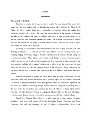 1
Chapter 1
Introduction
Background of the Study
Education is essential for the development of society. The more educated the people of a
society are, the more civilized and well discipline the society will be (Chowa, G., Masa, R., &
Tucker, J., 2013). Mainly, family has a responsibility to socialize children for making them
productive members of a society. The more the parents involve in the process of imparting
education to their children, the more the children might excel in their academic career and to
become productive and responsible members of society. The academic achievement of students
may not only depend on the quality of schools and the teacher, rather on the extent of parent
involvement has a vital role to play in it.
According to Adewumiet.al.(2012) that parent has vital roles to play in the life of a child.
Parenting involvement is a catch-all term for many different activities including home, good
parenting, helping homework, talking to teachers, attending school functions, through taking part
in school governance. When schools work together with families to support learning, children
tend to succeed not just in schools but throughout their lives. According to these researchers, the
most accurate prediction of a students’ achievement in school is not the income nor the social
status, but the extent to which the students’ parent is able to create a home environment that
encourages learning and to express high expectations for their children’s achievement and future
careers.
Parental involvement in school has been linked with academic achievement. Previous
researchers stated that parental involvement has a powerful impact on the children’s attainment.
The impact of parental involvement arises from parental values and educational aspirations and
that these are exhibited continuously through parental enthusiasm and positive parenting style. In
this new study, the researchers will determine the level of influence of family-related factors.
This study will also determine if there is a significant difference between the levels of influence
of family-related factors in terms of sex and the curriculum in which the a student belongs.
Tangub City National High School is a school that has a large number of student
population. Each year level consists of Science Curriculum, Regular Curriculum and Sports
Curriculum. This study will investigate the level of influence of family-related factor to the
 