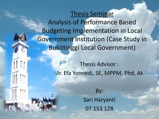 Thesis Seminar
   Analysis of Performance Based
 Budgeting Implementation in Local
Government Institution (Case Study in
   Bukittinggi Local Government)

               Thesis Advisor :
     Mr. Efa Yonnedi, SE, MPPM, Phd, Ak.

                     By:
                Sari Haryanti
                 07 153 128
 