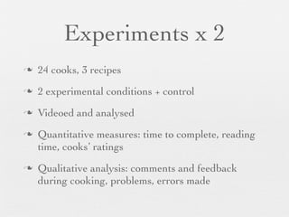 Experiments x 2
n

24 cooks, 3 recipes

n

2 experimental conditions + control

n

Videoed and analysed

n

n

Quantitative measures: time to complete, reading
time, cooks’ ratings
Qualitative analysis: comments and feedback
during cooking, problems, errors made

 
