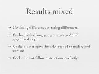 Results mixed
n
n

n

n

No timing differences or rating differences
Cooks disliked long paragraph steps AND
segmented steps
Cooks did not move linearly, needed to understand
context
Cooks did not follow instructions perfectly

 