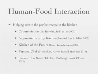 Human-Food Interaction
n

Helping create the perfect recipe in the kitchen
n

CounterActive (Ju, Hurwitz, Judd & Lee 2001)

n

Augmented Reality Kitchen(Bonanni, Lee & Selker 2005)

n

Kitchen of the Future (Siio, Hamada, Mima 2005)

n

PersonalChef (Mennicken, Karrer, Russell, Borchers 2010)

n

panavi (Uriu, Namai, Tokuhisa, Kashiwagi, Inami, Okude
2012)

 