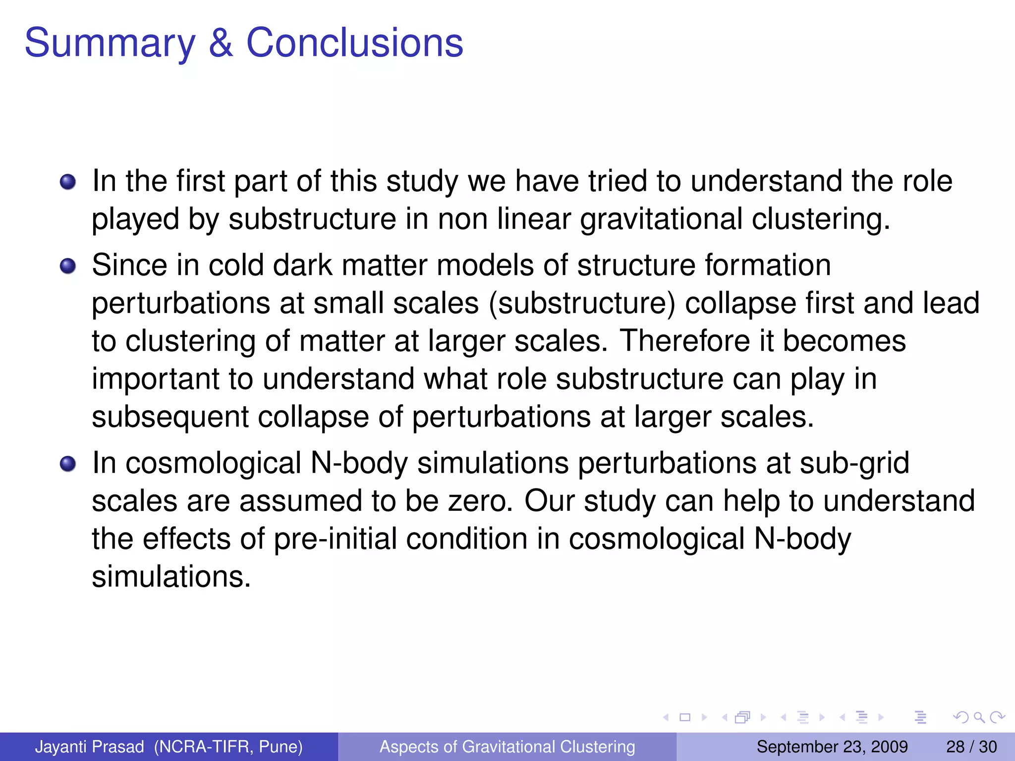 Summary  Conclusions
In the first part of this study we have tried to understand the role
played by substructure in non linear gravitational clustering.
Since in cold dark matter models of structure formation
perturbations at small scales (substructure) collapse first and lead
to clustering of matter at larger scales. Therefore it becomes
important to understand what role substructure can play in
subsequent collapse of perturbations at larger scales.
In cosmological N-body simulations perturbations at sub-grid
scales are assumed to be zero. Our study can help to understand
the effects of pre-initial condition in cosmological N-body
simulations.
Jayanti Prasad (NCRA-TIFR, Pune) Aspects of Gravitational Clustering September 23, 2009 28 / 30
 