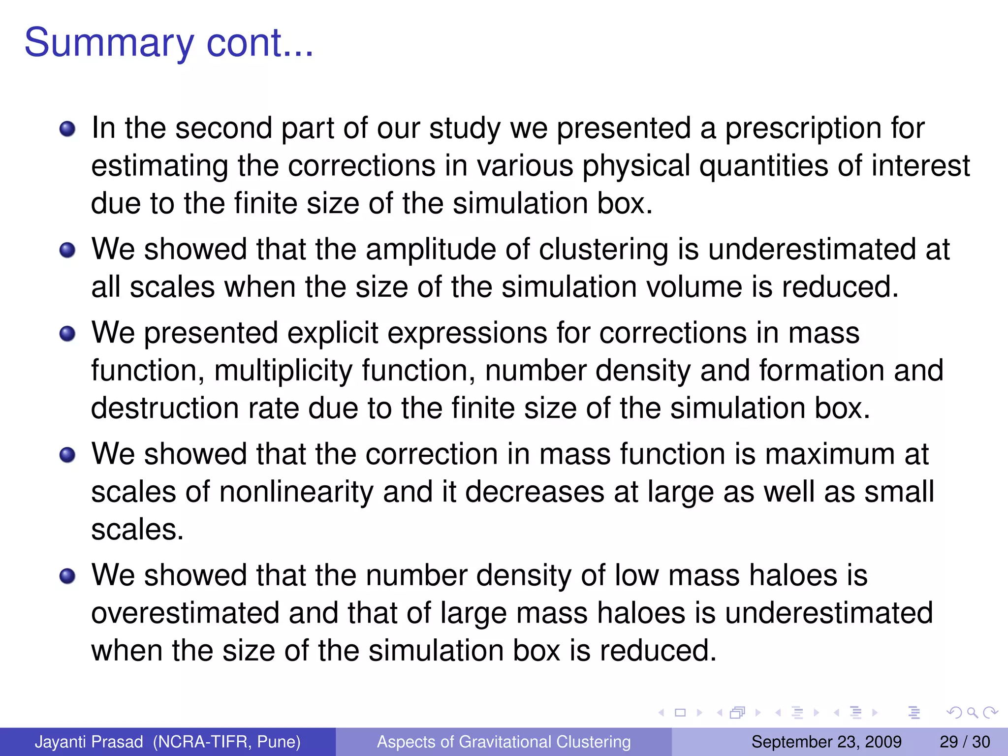Summary cont...
In the second part of our study we presented a prescription for
estimating the corrections in various physical quantities of interest
due to the finite size of the simulation box.
We showed that the amplitude of clustering is underestimated at
all scales when the size of the simulation volume is reduced.
We presented explicit expressions for corrections in mass
function, multiplicity function, number density and formation and
destruction rate due to the finite size of the simulation box.
We showed that the correction in mass function is maximum at
scales of nonlinearity and it decreases at large as well as small
scales.
We showed that the number density of low mass haloes is
overestimated and that of large mass haloes is underestimated
when the size of the simulation box is reduced.
Jayanti Prasad (NCRA-TIFR, Pune) Aspects of Gravitational Clustering September 23, 2009 29 / 30
 