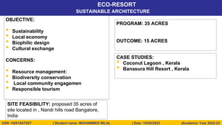 © 2020, Nitte School of Architecture, Planning & Design, Bengaluru. All rights reserved to NITTE SAPD.
ECO-RESORT
USN :1NS19AT027 | Student name :MOHAMMED BILAL | Date :10/05/2023 |Academic Year 2022-23
SUSTAINABLE ARCHITECTURE
OBJECTIVE:
• Sustainability
• Local economy
• Biophilic design
• Cultural exchange
CONCERNS:
• Resource management:
• Biodiversity conservation
• Local community engagemen
• Responsible tourism
PROGRAM: 35 ACRES
OUTCOME: 15 ACRES
SITE FEASIBILITY: proposed 35 acres of
site located in , Nandi hills road Bangalore,
India
CASE STUDIES:
• Coconut Lagoon , Kerala
• Banasura Hill Resort , Kerala
 