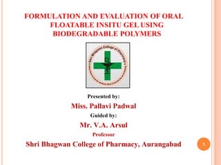 FORMULATION AND EVALUATION OF ORAL
FLOATABLE INSITU GEL USING
BIODEGRADABLE POLYMERS
Presented by:
Miss. Pallavi Padwal
Guided by:
Mr. V.A. Arsul
Professor
Shri Bhagwan College of Pharmacy, Aurangabad 1
 