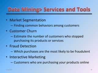 18
• Market Segmentation
– Finding common behaviors among customers
• Customer Churn
– Estimate the number of customers who stopped
purchasing its products or services
• Fraud Detection
– Which purchases are the most likely to be fraudulent
• Interactive Marketing
– Customers who are purchasing your products online
12/4/2011
 