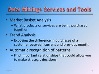 19
• Market Basket Analysis
– What products or services are being purchased
together
• Trend Analysis
– Exposing the difference in purchases of a
customer between current and previous month.
• Automatic recognition of patterns
– Find important relationships that could allow you
to make strategic decisions
12/4/2011
 