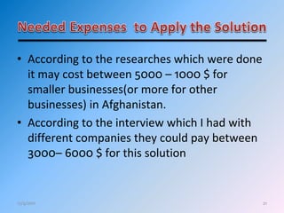21
• According to the researches which were done
it may cost between 5000 – 1000 $ for
smaller businesses(or more for other
businesses) in Afghanistan.
• According to the interview which I had with
different companies they could pay between
3000– 6000 $ for this solution
12/4/2011
 