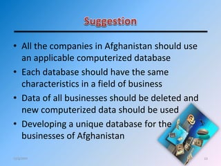 22
• All the companies in Afghanistan should use
an applicable computerized database
• Each database should have the same
characteristics in a field of business
• Data of all businesses should be deleted and
new computerized data should be used
• Developing a unique database for the
businesses of Afghanistan
12/4/2011
 