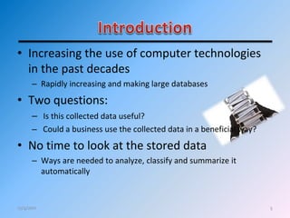 • Increasing the use of computer technologies
in the past decades
– Rapidly increasing and making large databases
• Two questions:
– Is this collected data useful?
– Could a business use the collected data in a beneficial way?
• No time to look at the stored data
– Ways are needed to analyze, classify and summarize it
automatically
512/4/2011
 