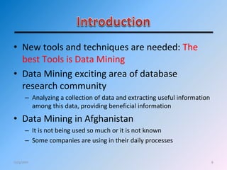 • New tools and techniques are needed: The
best Tools is Data Mining
• Data Mining exciting area of database
research community
– Analyzing a collection of data and extracting useful information
among this data, providing beneficial information
• Data Mining in Afghanistan
– It is not being used so much or it is not known
– Some companies are using in their daily processes
612/4/2011
 