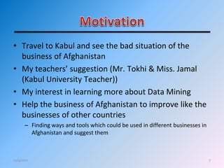 • Travel to Kabul and see the bad situation of the
business of Afghanistan
• My teachers’ suggestion (Mr. Tokhi & Miss. Jamal
(Kabul University Teacher))
• My interest in learning more about Data Mining
• Help the business of Afghanistan to improve like the
businesses of other countries
– Finding ways and tools which could be used in different businesses in
Afghanistan and suggest them
712/4/2011
 