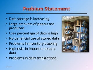 8
• Data storage is increasing
• Large amounts of papers are
produced
• Lose percentage of data is high
• No beneficial use of stored data
• Problems in inventory tracking
• High risks in import or export
data
• Problems in daily transactions
12/4/2011
 