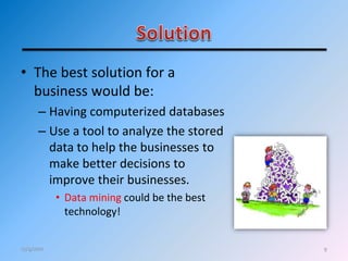 9
• The best solution for a
business would be:
– Having computerized databases
– Use a tool to analyze the stored
data to help the businesses to
make better decisions to
improve their businesses.
• Data mining could be the best
technology!
12/4/2011
 