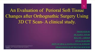 An Evaluation of Perioral Soft Tissue
Changes after Orthognathic Surgery Using
3D CT Scan- A clinical study.
PRESENTED BY
DR. RAHUL TIWARI
REG. NO. - 14085029
FINAL YEAR MDS
DEPT. OF ORAL & MAXILLOFACIAL SURGERY
SIBAR INSTITUTE OF DENTAL SCIENCES
1
 