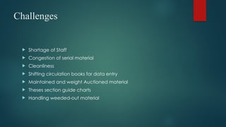 Challenges
 Shortage of Staff
 Congestion of serial material
 Cleanliness
 Shifting circulation books for data entry
 Maintained and weight Auctioned material
 Theses section guide charts
 Handling weeded-out material
 