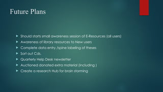 Future Plans
 Should starts small awareness session of E-Resources (all users)
 Awareness of library resources to New users
 Complete data entry /spine labeling of theses
 Sort out Cds.
 Quarterly Help Desk newsletter
 Auctioned donated extra material (including )
 Create a research Hub for brain storming
 