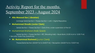 Activity Report for the months
September 2023 - August 2024
 Alia Masood Dar ( Librarian)
Incharge Serial Section + Theses Section + LMS + Digital Repository
 Muhammad Shoaib (Junior Clerk)
Serials Section + Theses Section + Data Entry under supervision of the S/I
 Muhammad Shahzad (Naib Qasid)
Serials Section + Theses Section + IRC (Reading Hall) + Book Bank (10:00 A.M to 12:00 P.M)
+ Security/ Gate Pass (Substitute)
 Mr. Muhammad Rasheed (Junior Clerk)
Theses/Serial Section (02:00 P.M to 04:00 P.M) + Reception (04:00 P.M to 10:00 P.M)
 