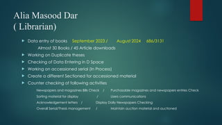 Alia Masood Dar
( Librarian)
 Data entry of books September 2023 / August 2024 686/3131
Almost 30 Books / 45 Article downloads
 Working on Duplicate theses
 Checking of Data Entering in D Space
 Working on accessioned serial (In Process)
 Create a different Sectioned for accessioned material
 Counter checking of following activities
Newspapers and magazines Bills Check / Purchasable magazines and newspapers entries Check
Sorting material for display / Users communications
Acknowledgement letters / Display Daily Newspapers Checking
Overall Serial/Thesis management / Maintain auction material and auctioned
 