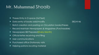 Mr. Muhammad Shoaib
 Theses Entry in D space (full Text)
 Data entry of books add/modify 382/4146
 Batch creation and pasting on Circulation books/theses
 Record Maintain Newspapers & Magazines (Purchasable)
 Newspapers Bill Prepared(Every Month)
 Official letter receiving and filing
 User communications
 Purchased office Stationary visits
 Helping patrons locating material
 