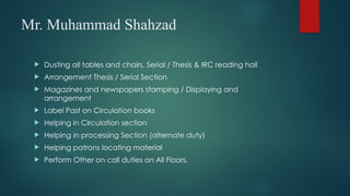 Mr. Muhammad Shahzad
 Dusting all tables and chairs, Serial / Thesis & IRC reading hall
 Arrangement Thesis / Serial Section
 Magazines and newspapers stamping / Displaying and
arrangement
 Label Past on Circulation books
 Helping in Circulation section
 Helping in processing Section (alternate duty)
 Helping patrons locating material
 Perform Other on call duties on All Floors.
 