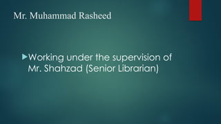 Mr. Muhammad Rasheed
Working under the supervision of
Mr. Shahzad (Senior Librarian)
 