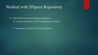 Worked with DSpace Repository
 Task Performed with Dspace repository
 Created Metadata of 730 books/thesis in Dspace
 Uploaded 15 books/715 thesis in Dspace
 