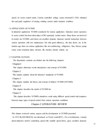 13
speed ) in vector control mode. Current controlled voltage source inverter(CC-VSI) obtained
fast and quick regulation of varying winding current under transient condition.
1.6 APPLICATION OF VCIMD
In industrial application VCIMD considered for various application. Induction motor operation
in vector control has been taken place of DC separately excited motor. Many factor are involved
to restrict use VCIMD, such factor are excellent dynamic character smooth transaction between
various operation with low maintenance but with good efficiency, the time factor, etc. in the
modern age, there are various application like air-conditioning, refrigerator, fans, blower, pump
waste, water treatment plans, elevator, lift, traction, electric vehicle, etc.
1.7 CHAPTER OUTLINE
The dissertation contents are divided into the following chapters:
Chapter:l
This chapter elaborates on the introduction and concept of VCIMD.
Chapter:2
This chapter explains about the historical standpoint of VCIMD.
Chapter:3
This chapter explains the theory and concept of Indirect VCIMD (IVCIMD).
Chapter:4
This chapter describes the model of VCIMD do.
Chapter:5
This chapter describes VCIMD's simulation result using different speed control and compares
between many types of speed control from various operation conditions.
Chapter-2 LITERATURE REVIEW
This chapter reviewed various aspects and the development in VCIMD presented.
In 1972, BLASCHKE[34] was introduced as Vector control(VC). It is a revolutionary concept
about induction motor's controlling speed with variable speed driver, gives excellent dynamic
 