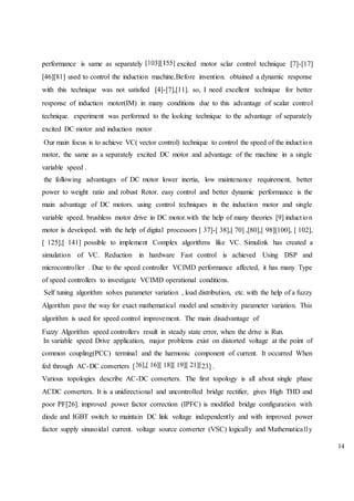 14
performance is same as separately excited motor sclar control technique [7]-[17]
[46][81] used to control the induction machine,Before invention. obtained a dynamic response
with this technique was not satisfied [4]-[7],[11]. so, I need excellent technique for better
response of induction motor(IM) in many conditions due to this advantage of scalar control
technique. experiment was performed to the looking technique to the advantage of separately
excited DC motor and induction motor
Our main focus is to achieve VC( vector control) technique to control the speed of the induction
motor, the same as a separately excited DC motor and advantage of the machine in a single
variable speed .
the following advantages of DC motor lower inertia, low maintenance requirement, better
power to weight ratio and robust Rotor. easy control and better dynamic performance is the
main advantage of DC motors. using control techniques in the induction motor and single
variable speed. brushless motor drive in DC motor.with the help of many theories [9] induction
motor is developed. with the help of digital processors [ 37]-[ 38],[ 70] ,[80],[ 98][100], [ 102],
[ 125],[ 141] possible to implement Complex algorithms like VC. Simulink has created a
simulation of VC. Reduction in hardware Fast control is achieved Using DSP and
microcontroller . Due to the speed controller VCIMD performance affected, it has many Type
of speed controllers to investigate VCIMD operational conditions.
Self tuning algorithm solves parameter variation , load distribution, etc. with the help of a fuzzy
Algorithm pave the way for exact mathematical model and sensitivity parameter variation. This
algorithm is used for speed control improvement. The main disadvantage of
Fuzzy Algorithm speed controllers result in steady state error, when the drive is Run.
In variable speed Drive application, major problems exist on distorted voltage at the point of
common coupling(PCC) terminal and the harmonic component of current. It occurred When
fed through AC-DC converters [ 23] .
Various topologies describe AC-DC converters. The first topology is all about single phase
ACDC converters. It is a unidirectional and uncontrolled bridge rectifier, gives High THD and
poor PF[26]. improved power factor correction (IPFC) is modified bridge configuration with
diode and IGBT switch to maintain DC link voltage independently and with improved power
factor supply sinusoidal current. voltage source converter (VSC) logically and Mathematically
 
