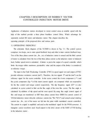 16
CHAPTER-3 DESCRIPTION OF INDIRECT VECTOR
CONTROLLED INDUCTION MOTOR DRIVE
Application of induction motors developed in vector control areas at variable speed with the
help of this method provide a three phase brushless control Drive. Which advantage for
separately excited DC motor and induction motor. This chapter describes the
operating principle of the proposed drive and various parts .
3.1 OPERATING PRINCIPLE
The schematic block diagram of the VCIMD is shown in Fig. 3.1. The control system
comprises two loops, one is outer speed feedback loop and other is inner current feedback loop.
Two of the three phase current (ias , ibs , ics) of induction motor is sensed and the third current
of motor is calculated from the two of the three phase current as the induction motor is balanced
load, Further speed error is calculated. A limiter is put in the output of a speed controller which
limits the torque within maximum permissible value and the output of the limiter is considered
as reference torque .
The input to the Field Weakening Controller (FWC) is speed signal (or) and output of FWC
provide reference excitation current (imr*). Therefore, the two signals T* and the (imr*) are the
reference signal for the vector controller. In the vector control the d-axis component (i * ) and
the q-axis component (Iqs *) of the stator current signals are computed which are responsible
for the flux control and torque control respectively. The slip frequency signal (02* ) is also
calculated in vector control to find out the flux angle of the rotor flux vector. The flux angle is
calculated by addition of slip speed and the rotor speed. By using flux angle control signal of
flux and torque are transferred in SRF three phase current from SRRF.For current control of
VSI fed induction motor drive,the reference current (las *lbs *ICS *) and sensed actual winding
current (ias , ibs , ics) of the motor are fed into the pulse width modulated current controlled.
The current in a signal is amplified and used as the modulated signal for the PWM converter. A
triangular career waveform used. beach airport to the drive circuit of the IGBT of VSI feeding
in the induction motor .
 