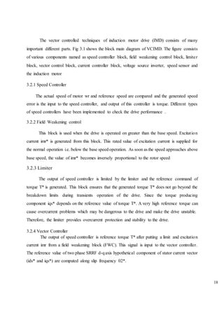 18
The vector controlled techniques of induction motor drive (IMD) consists of many
important different parts. Fig 3.1 shows the block main diagram of VCIMD. The figure consists
of various components named as speed controller block, field weakening control block, limiter
block, vector control block, current controller block, voltage source inverter, speed sensor and
the induction motor
3.2.1 Speed Controller
The actual speed of motor wr and reference speed are compared and the generated speed
error is the input to the speed controller, and output of this controller is torque. Different types
of speed controllers have been implemented to check the drive performance .
3.2.2 Field Weakening control
This block is used when the drive is operated on greater than the base speed. Excitation
current imr* is generated from this block. This rated value of excitation current is supplied for
the normal operation i.e. below the base speed operation. As soon as the speed approaches above
base speed, the value of imr* becomes inversely proportional to the rotor speed
3.2.3 Limiter
The output of speed controller is limited by the limiter and the reference command of
torque T* is generated. This block ensures that the generated torque T* does not go beyond the
breakdown limits during transients operation of the drive. Since the torque producing
component iqs* depends on the reference value of torque T*. A very high reference torque can
cause overcurrent problems which may be dangerous to the drive and make the drive unstable.
Therefore, the limiter provides overcurrent protection and stability to the drive.
3.2.4 Vector Controller
The output of speed controller is reference torque T* after putting a limit and excitation
current imr from a field weakening block (FWC). This signal is input to the vector controller.
The reference value of two phase SRRF d-qaxis hypothetical component of stator current vector
(ids* and iqs*) are computed along slip frequency 02*.
 