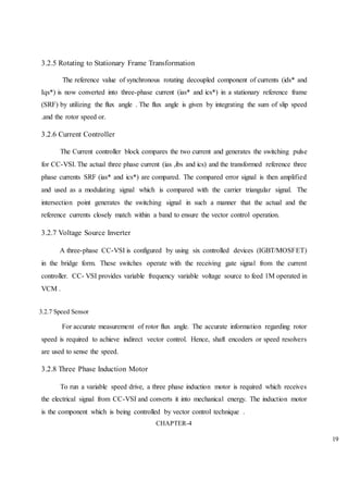 19
3.2.5 Rotating to Stationary Frame Transformation
The reference value of synchronous rotating decoupled component of currents (ids* and
Iqs*) is now converted into three-phase current (ias* and ics*) in a stationary reference frame
(SRF) by utilizing the flux angle . The flux angle is given by integrating the sum of slip speed
.and the rotor speed or.
3.2.6 Current Controller
The Current controller block compares the two current and generates the switching pulse
for CC-VSI. The actual three phase current (ias ,ibs and ics) and the transformed reference three
phase currents SRF (ias* and ics*) are compared. The compared error signal is then amplified
and used as a modulating signal which is compared with the carrier triangular signal. The
intersection point generates the switching signal in such a manner that the actual and the
reference currents closely match within a band to ensure the vector control operation.
3.2.7 Voltage Source Inverter
A three-phase CC-VSI is configured by using six controlled devices (IGBT/MOSFET)
in the bridge form. These switches operate with the receiving gate signal from the current
controller. CC- VSI provides variable frequency variable voltage source to feed 1M operated in
VCM .
3.2.7 Speed Sensor
For accurate measurement of rotor flux angle. The accurate information regarding rotor
speed is required to achieve indirect vector control. Hence, shaft encoders or speed resolvers
are used to sense the speed.
3.2.8 Three Phase Induction Motor
To run a variable speed drive, a three phase induction motor is required which receives
the electrical signal from CC-VSI and converts it into mechanical energy. The induction motor
is the component which is being controlled by vector control technique .
CHAPTER-4
 