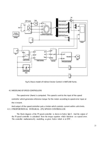 21
Fig 4.2 Basic model of Indirect Vector Control in MATLAB frame.
4.1 MODELING OF SPEED CONTROLLERS
The speed error (Awre) is computed. This speed is sent to the input of the speed
controller which generates reference torque for the motor according to speed error input at
the n instant.
And output of the speed controller puts a limiter which controls current within safe limits.
4.1.1 PROPORTIONAL INTEGRAL (PI) SPEED CONTROLLER
The block diagram of the PI speed controller is shown in below fig4.3. And the output of
the PI speed controller is calculated from the torque equation which functions as a speed error.
The controller mathematically modelling as given below which is in DTF .
 