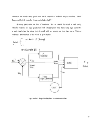 25
eliminates the steady state speed error and is capable of overload torque variations. Block
diagram of hybrid controller is shown in below fig4.7
By using speed error and time of simulation. We can control the switch in such a way
when the response has large speed errors with set appropriate time then a fuzzy logic controller
is used. And when the speed error is small with set appropriate time then use a PI speed
controller. The function of the switch is given below.
e > Sand t < T ( Fuzzy)
Switch
=
e < E and t ST: )
Fig 4.7 Block diagram of Hybrid Fuzzy-PI Controller
 