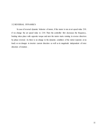 5.2 REVERSAL DYNAMICS
In case of reversal dynamic behavior of motor, if the motor is run at set speed value 210.
if we change the set speed value to -210. Then the controller first decreases the frequency,
braking takes place with opposite torque and next the motor starts rotating in reverse direction
by phase reversal. As there is no change in the dynamic condition of the motor (operate at no
load) so on changes in inverter current direction as well as in magnitude independent of rotor
direction of rotation .
32
 