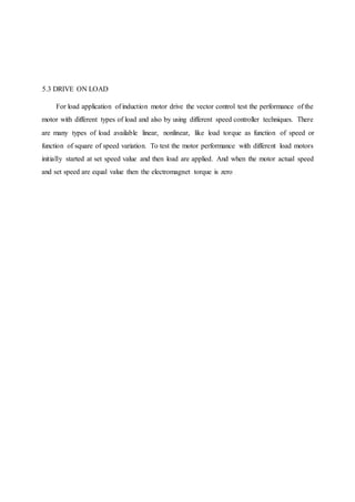 5.3 DRIVE ON LOAD
For load application of induction motor drive the vector control test the performance of the
motor with different types of load and also by using different speed controller techniques. There
are many types of load available linear, nonlinear, like load torque as function of speed or
function of square of speed variation. To test the motor performance with different load motors
initially started at set speed value and then load are applied. And when the motor actual speed
and set speed are equal value then the electromagnet torque is zero
 