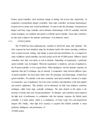 Various speed controllers show persistent change in starting and reverse time respectively. In
comparison to proportional integral controllers, fuzzy logic controllers are having disadvantages
of speed error in steady state on load perturbation. In order to take the advantages of proportional
integral and Fuzzy Logic controller and to eliminate disadvantages of the FL controller, both the
control techniques are combined and named as a Hybrid speed controller. Some other controllers
are also used to improve the dynamic performance of an induction motor.
5.13 CONCLUSION
The VCIMD has been mathematically modeled in MATLAB along with Simulink. The
drive response has been simulated using the developed model with various operating conditions
such as speed reversal, starting, step change in speed and load perturbation etc. A comparative
study of different speed controllers has been carried out for the VCIMD system. Different Speed
controllers have their own merits as well as demerits. Depending on requirement, a particular
speed controller may be designed. When the requirement is simplicity and ease of application,
the PI speed controller is to be a good choice. When intelligence and fast dynamic response are
important then the FL technique may be selected. A comparative study between different types
of speed controllers has been taken which show the advantage and disadvantage of individual
speed controllers. PI controller is the most commonly used speed controller because it is simple
in construction ease of application but it has some overshoot and undershoot at the load applied
and removal application. This problem can be eliminated by Rule base nonlinear controller
techniques called Fuzzy logic controller techniques. The main demerit in this option is the
presence of steady state error on load perturbation. To eliminate such a problem and to maintain
the high level of performance in combination with fast dynamic response, the Hybrid speed
controller is a better option, which is a combination of Fuzzy Logic (FL) and proportional
integral (PI). Finally, when high level accuracy is required then Hybrid controller is much
preferred, Intelligence and performance of
VCIMD system.
 