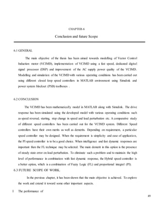 49
CHAPTER-6
Conclusion and future Scope
6.1 GENERAL
The main objective of the thesis has been aimed towards modelling of Vector Control
Induction motor (VCIMD), implementation of VCIMD using a fast speed, dedicated digital
signal processor (DSP) and improvement of the AC supply power quality of the VCIMD.
Modelling and simulation of the VCIMD with various operating conditions has been carried out
using different closed loop speed controllers in MATLAB environment using Simulink and
power system blockset (PSB) toolboxes .
6.2 CONCLUSION
The VCIMD has been mathematically model in MATLAB along with Simulink. The drive
response has been simulated using the developed model with various operating conditions such
as speed reversal, starting, step change in speed and load perturbation etc. A comparative study
of different speed controllers has been carried out for the VCIMD system. Different Speed
controllers have their own merits as well as demerits. Depending on requirement, a particular
speed controller may be designed. When the requirement is simplicity and ease of application,
the PI speed controller is to be a good choice. When intelligence and fast dynamic responses are
important then the FL technique may be selected. The main demerit in this option is the presence
of steady state error on load perturbation. To eliminate such a problem and to maintain the high
level of performance in combination with fast dynamic response, the Hybrid speed controller is
a better option, which is a combination of Fuzzy Logic (FL) and proportional integral (PI).
6.3 FUTURE SCOPE OF WORK.
In the previous chapter, it has been shown that the main objective is achieved. To explore
the work and extend it toward some other important aspects.
I The performance of
 
