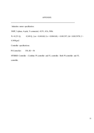 51
APPENDIX
Induction motor specification:
30HP, 3-phase, 4-pole, Y-connected, 415V, 45A, 50Hz
0.251 Q, 0.249 Q , Lm = 0.0416H, Us = 0.00416H, = 0.001397, Llr= 0.001397H ,
0.305Kgm2
Controller specifications:
PI Controller: 350, RI = 50
HYBRID Controller : Combine PI controller and FL controller. Both PI controller and FL
controller.
 