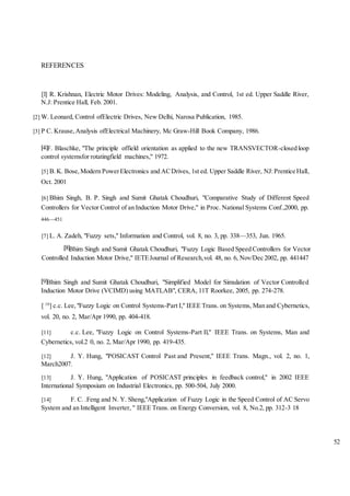 52
REFERENCES
[l] R. Krishnan, Electric Motor Drives: Modeling, Analysis, and Control, 1st ed. Upper Saddle River,
N.J: Prentice Hall, Feb. 2001.
[2] W. Leonard, Control ofElectric Drives, New Delhi, Narosa Publication, 1985.
[3] P C. Krause,Analysis ofElectrical Machinery, Mc Graw-Hill Book Company, 1986.
F. Blaschke, "The principle offield orientation as applied to the new TRANSVECTOR-closed loop
control systemsfor rotatingfield machines," 1972.
[5] B.K. Bose,Modern PowerElectronics and ACDrives, 1st ed. Upper Saddle River, NJ:Prentice Hall,
Oct. 2001
[6] Bhim Singh, B. P. Singh and Sumit Ghatak Choudhuri, "Comparative Study of Different Speed
Controllers for Vector Control of an Induction Motor Drive," in Proc. National Systems Conf.,2000, pp.
446—451
[7] L. A. Zadeh, "Fuzzy sets," Information and Control, vol. 8, no. 3, pp. 338—353, Jun. 1965.
Bhim Singh and Sumit Ghatak Choudhuri, "Fuzzy Logic Based Speed Controllers for Vector
Controlled Induction Motor Drive," IETEJournal of Research,vol. 48, no. 6, Nov/Dec 2002, pp. 441447
Bhim Singh and Sumit Ghatak Choudhuri, "Simplified Model for Simulation of Vector Controlled
Induction Motor Drive (VCIMD) using MATLAB", CERA, 11T Roorkee, 2005, pp. 274-278.
[ 10
] c.c. Lee,"Fuzzy Logic on Control Systems-Part I," IEEE Trans. on Systems, Man and Cybernetics,
vol. 20, no. 2, Mar/Apr 1990, pp. 404-418.
[11] c.c. Lee, "Fuzzy Logic on Control Systems-Part Il," IEEE Trans. on Systems, Man and
Cybernetics, vol.2 0, no. 2, Mar/Apr 1990, pp. 419-435.
[12] J. Y. Hung, "POSICAST Control Past and Present," IEEE Trans. Magn., vol. 2, no. 1,
March2007.
[13] J. Y. Hung, "Application of POSICAST principles in feedback control," in 2002 IEEE
International Symposium on Industrial Electronics, pp. 500-504, July 2000.
[14] F. C. .Feng and N. Y. Sheng,"Application of Fuzzy Logic in the Speed Control of AC Servo
System and an Intelligent Inverter, " IEEE Trans. on Energy Conversion, vol. 8, No.2, pp. 312-3 18
 