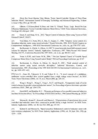 55
[44] Divya Rai, Swati Sharma, Vijay Bhuria, "Fuzzy Speed Controller Design of Three Phase
Induction Motor", International Journal of Emerging Technology and Advanced Engineering, Volume
2, Issue 5, May 2012, pp 145-149.
[45] Gilberto C.D.Sousa,Bimal K.Bose and John G. Cleland "Fuzzy Logic Based On-Line
Efficiency Optimisation Vector-Controlled Induction Motor Drives," IEEE Trans.Industrial Electronics,
Vol.42,pp.192-198,April 1995.
[46] Goyat, S. and Ahuja, R. K. , 2012. "Speed Control of Induction Motor using Vector or Field
Oriented Control", IJAET.
[47] Von Zuben, F.J., Netto, M.L.A., Bim, E., Szajner, J. , 1994. "Adaptive vector control of a
threephase induction motor using neural networks," Neural Networks, 1994. IEEE World Congress on
Computational Intelligence., 1994 IEEE International Conference on , vol.6, no., pp.3750-3755 vol.6.
[48] Ba-Razzouk, A.,Cheriti, A.,Olivier, G.,1997."A neuralnetworks basedfield oriented control
scheme for induction motors," Industry Applications Conference, 1997. Thirty-Second IAS Annual
Meeting, IAS '97., Conference Record of the 1997 IEEE , vol. 2, no., pp. 804-811 vol.2
[49] Yatim A H.M., and Utomo W.M., 2004. " On-Line Optimal Control of Variable Speed
Compressor Motor Drive Using NeuralControl Model." PECon Proceedings Conference,pp. 83-87
[50] Ba-Razzouk, A., Cheriti, A., Olivier, G., Sicard, P., 1995 , "Field oriented control of
induction motors using neural networks decouplers," Industrial Electronics, Control, and
Instrumentation, 1995. Proceedings of the 1995 IEEE IECON 21st International Conference on , vol.2,
no., pp. 1428-1433 vol.2.
] Levi E. , Jones M., Vukosavic S. N. and Toliyat H. A. , "A novel concept of a multiphase,
multimotor vector controlled drive system supplied from a single voltage source inverter", In: IEEE
Trans. Power Electronics (2004), vol. 19, no.2, March 2004, pp. 320-335.
[52] Wang J., Wang Y. , Wang Z. , Yang J. , Pei Y. and Dong Q. , "Comparative study of vector
control schemesfor parallel connectedinduction motors", In: Proceedings of powerelectronics specialist
conference,IEEE , 2005, pp. 1264-1270
[53] Gratzfeld P.and Skudelny H.C., "Dynamic performance of two parallel-connected induction
machines for traction drives," In: Proceedings of IEEEIAS Conf Rec.,1984 Annual Meeting, pp. 287295
[54] Matsuse K.,Kouno Y. ,KawaiH.and Oikawa J., "Characteristics of speedsensor-less vector
controlled dual induction motor drive connected in parallel fed by a single Inverter", In: IEEE Trans.
Industry Applications (2004), vol. 40, Jan./Feb. 2004, pp. 153-161.
[55] Kubota H. and Matsuse K., "Speed sensorless fieldoriented control of induction motor with
rotor resistance adaptation," In: IEEE Trans. Industry Applications (1994), vol. 30, Sept. /Oct. 1994, pp.
1219— 1224.
 