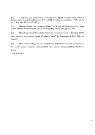 56
[56] Young-Real Kim, Seung-Ki Sul and Min-Ho Park, "Speed sensorless vector control of
induction motor using Extended Kalman Filter", In: IEEE Trans.lndustry Applications (1994), vol. 30,
no. 5, Sept. / Oct. 1994, pp. 1225-1233.
[57] Mohamed Rashed,Fraser Stronach and Peter Vas,"A Stable MRAS-based sensorless vector
control induction motor drive at low speeds", In: Proceedings ofIEEE, 2003, pp. 1181-1188
[58] Mineo Tsuji, Yousuke Umesaki, Ryo Nakayama,and Katsuhiro Izumi, "A Simplified MRAS
based sensorless vector control method of induction motor", In: Proceedings of IEEE, 2002, pp.
10901095.
[59] Murat Barut, Seta Bogosyan and Metin Gokasan, "Experimental evaluation of braided EKF
for sensorless control of induction motors", In:IEEE Trans. Industrial Electronics (2008), VOL 55, no.
2, Feb.
2008, pp. 620-632.
 