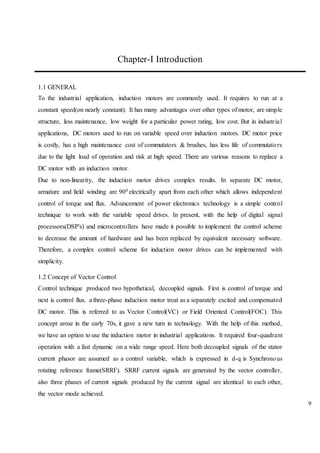 9
Chapter-I Introduction
1.1 GENERAL
To the industrial application, induction motors are commonly used. It requires to run at a
constant speed(on nearly constant). It has many advantages over other types of motor, are simple
structure, less maintenance, low weight for a particular power rating, low cost. But in industrial
applications, DC motors used to run on variable speed over induction motors. DC motor price
is costly, has a high maintenance cost of commutators & brushes, has less life of commutators
due to the light load of operation and risk at high speed. There are various reasons to replace a
DC motor with an induction motor.
Due to non-linearity, the induction motor drives complex results. In separate DC motor,
armature and field winding are 900 electrically apart from each other which allows independent
control of torque and flux. Advancement of power electronics technology is a simple control
technique to work with the variable speed drives. In present, with the help of digital signal
processors(DSP's) and microcontrollers have made it possible to implement the control scheme
to decrease the amount of hardware and has been replaced by equivalent necessary software.
Therefore, a complex control scheme for induction motor drives can be implemented with
simplicity.
1.2 Concept of Vector Control
Control technique produced two hypothetical, decoupled signals. First is control of torque and
next is control flux. a three-phase induction motor treat as a separately excited and compensated
DC motor. This is referred to as Vector Control(VC) or Field Oriented Control(FOC). This
concept arose in the early 70s, it gave a new turn in technology. With the help of this method,
we have an option to use the induction motor in industrial applications. It required four-quadrant
operation with a fast dynamic on a wide range speed. Here both decoupled signals of the stator
current phasor are assumed as a control variable, which is expressed in d-q is Synchronous
rotating reference frame(SRRF). SRRF current signals are generated by the vector controller,
also three phases of current signals produced by the current signal are identical to each other,
the vector mode achieved.
 