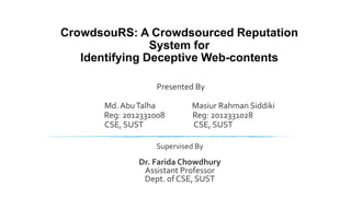 CrowdsouRS: A Crowdsourced Reputation
System for
Identifying Deceptive Web-contents
Presented By
Md. AbuTalha Masiur Rahman Siddiki
Reg: 2012331008 Reg: 2012331028
CSE, SUST CSE, SUST
Supervised By
Dr. Farida Chowdhury
Assistant Professor
Dept. of CSE, SUST
 