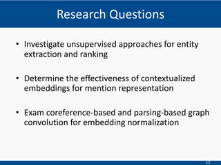 12
• Investigate unsupervised approaches for entity
extraction and ranking
• Determine the effectiveness of contextualized
embeddings for mention representation
• Exam coreference-based and parsing-based graph
convolution for embedding normalization
Research Questions
 