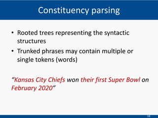 16
• Rooted trees representing the syntactic
structures
• Trunked phrases may contain multiple or
single tokens (words)
“Kansas City Chiefs won their first Super Bowl on
February 2020”
Constituency parsing
 